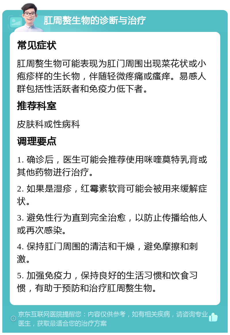 肛周赘生物的诊断与治疗 常见症状 肛周赘生物可能表现为肛门周围出现菜花状或小疱疹样的生长物，伴随轻微疼痛或瘙痒。易感人群包括性活跃者和免疫力低下者。 推荐科室 皮肤科或性病科 调理要点 1. 确诊后，医生可能会推荐使用咪喹莫特乳膏或其他药物进行治疗。 2. 如果是湿疹，红霉素软膏可能会被用来缓解症状。 3. 避免性行为直到完全治愈，以防止传播给他人或再次感染。 4. 保持肛门周围的清洁和干燥，避免摩擦和刺激。 5. 加强免疫力，保持良好的生活习惯和饮食习惯，有助于预防和治疗肛周赘生物。