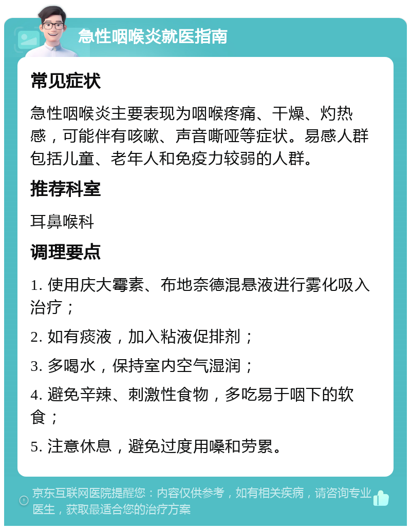 急性咽喉炎就医指南 常见症状 急性咽喉炎主要表现为咽喉疼痛、干燥、灼热感，可能伴有咳嗽、声音嘶哑等症状。易感人群包括儿童、老年人和免疫力较弱的人群。 推荐科室 耳鼻喉科 调理要点 1. 使用庆大霉素、布地奈德混悬液进行雾化吸入治疗； 2. 如有痰液，加入粘液促排剂； 3. 多喝水，保持室内空气湿润； 4. 避免辛辣、刺激性食物，多吃易于咽下的软食； 5. 注意休息，避免过度用嗓和劳累。