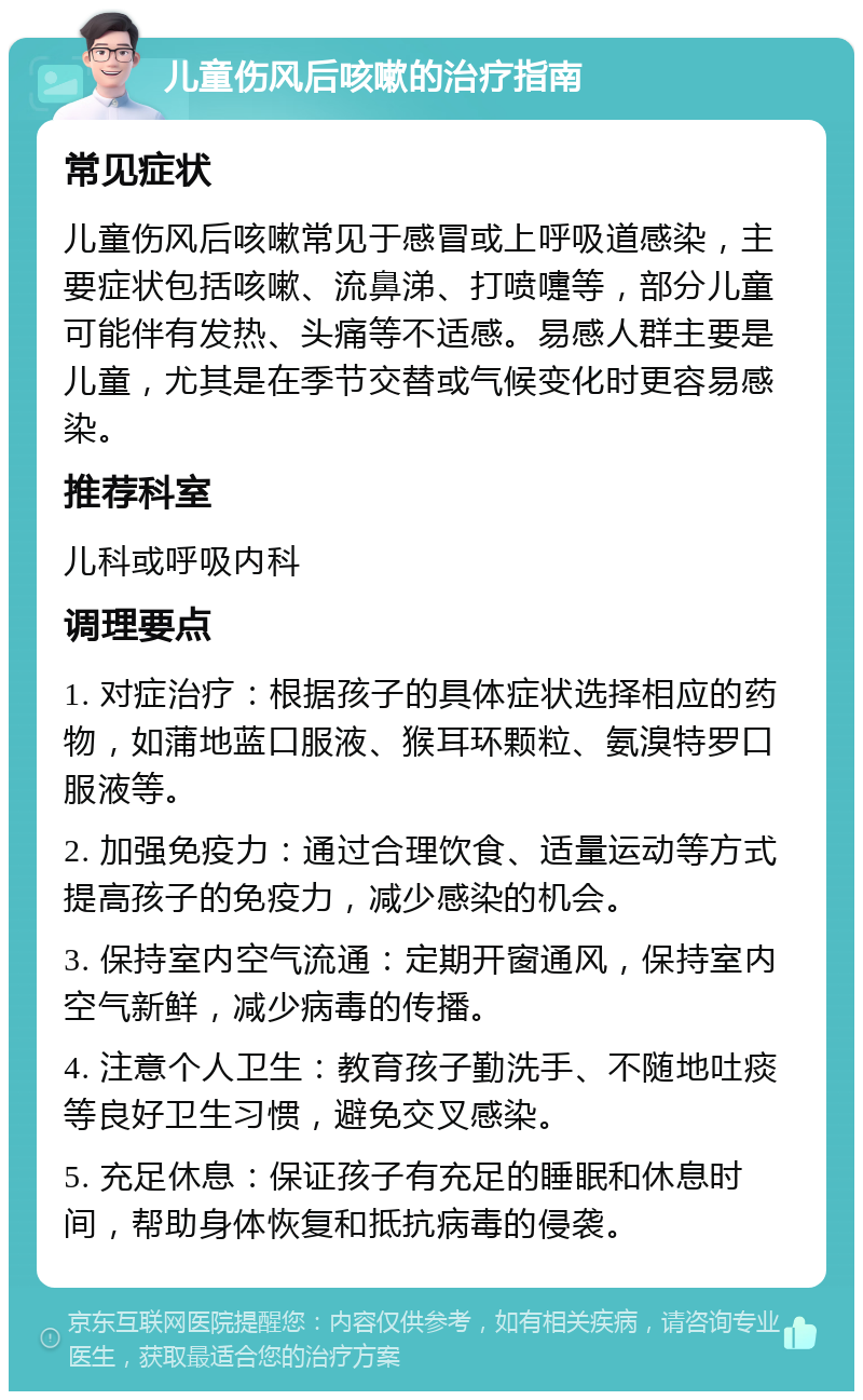 儿童伤风后咳嗽的治疗指南 常见症状 儿童伤风后咳嗽常见于感冒或上呼吸道感染，主要症状包括咳嗽、流鼻涕、打喷嚏等，部分儿童可能伴有发热、头痛等不适感。易感人群主要是儿童，尤其是在季节交替或气候变化时更容易感染。 推荐科室 儿科或呼吸内科 调理要点 1. 对症治疗：根据孩子的具体症状选择相应的药物，如蒲地蓝口服液、猴耳环颗粒、氨溴特罗口服液等。 2. 加强免疫力：通过合理饮食、适量运动等方式提高孩子的免疫力，减少感染的机会。 3. 保持室内空气流通：定期开窗通风，保持室内空气新鲜，减少病毒的传播。 4. 注意个人卫生：教育孩子勤洗手、不随地吐痰等良好卫生习惯，避免交叉感染。 5. 充足休息：保证孩子有充足的睡眠和休息时间，帮助身体恢复和抵抗病毒的侵袭。