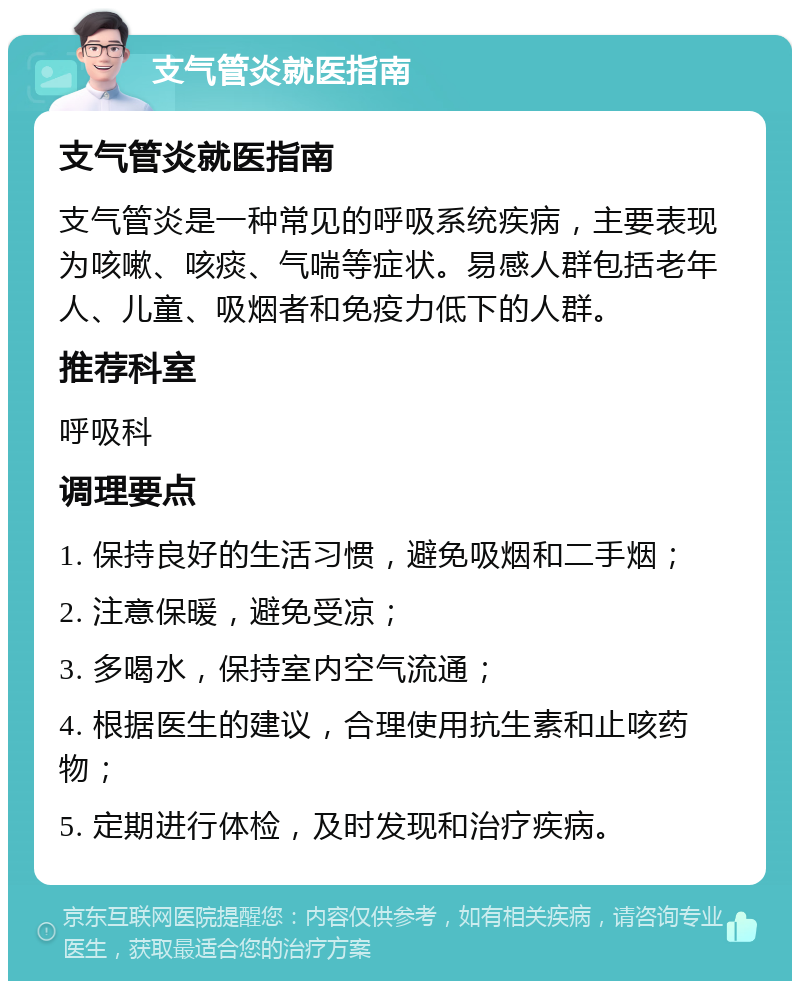 支气管炎就医指南 支气管炎就医指南 支气管炎是一种常见的呼吸系统疾病，主要表现为咳嗽、咳痰、气喘等症状。易感人群包括老年人、儿童、吸烟者和免疫力低下的人群。 推荐科室 呼吸科 调理要点 1. 保持良好的生活习惯，避免吸烟和二手烟； 2. 注意保暖，避免受凉； 3. 多喝水，保持室内空气流通； 4. 根据医生的建议，合理使用抗生素和止咳药物； 5. 定期进行体检，及时发现和治疗疾病。