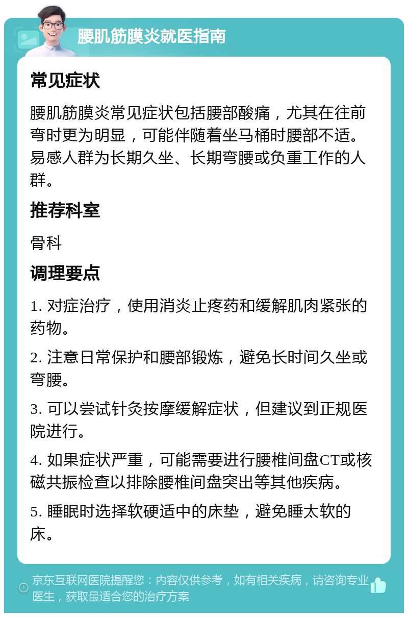 腰肌筋膜炎就医指南 常见症状 腰肌筋膜炎常见症状包括腰部酸痛，尤其在往前弯时更为明显，可能伴随着坐马桶时腰部不适。易感人群为长期久坐、长期弯腰或负重工作的人群。 推荐科室 骨科 调理要点 1. 对症治疗，使用消炎止疼药和缓解肌肉紧张的药物。 2. 注意日常保护和腰部锻炼，避免长时间久坐或弯腰。 3. 可以尝试针灸按摩缓解症状，但建议到正规医院进行。 4. 如果症状严重，可能需要进行腰椎间盘CT或核磁共振检查以排除腰椎间盘突出等其他疾病。 5. 睡眠时选择软硬适中的床垫，避免睡太软的床。