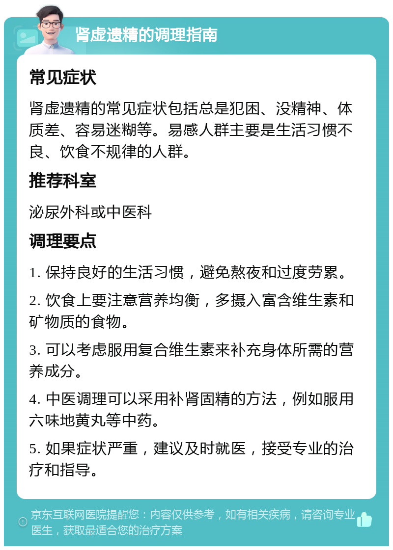 肾虚遗精的调理指南 常见症状 肾虚遗精的常见症状包括总是犯困、没精神、体质差、容易迷糊等。易感人群主要是生活习惯不良、饮食不规律的人群。 推荐科室 泌尿外科或中医科 调理要点 1. 保持良好的生活习惯，避免熬夜和过度劳累。 2. 饮食上要注意营养均衡，多摄入富含维生素和矿物质的食物。 3. 可以考虑服用复合维生素来补充身体所需的营养成分。 4. 中医调理可以采用补肾固精的方法，例如服用六味地黄丸等中药。 5. 如果症状严重，建议及时就医，接受专业的治疗和指导。