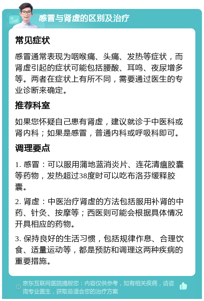 感冒与肾虚的区别及治疗 常见症状 感冒通常表现为咽喉痛、头痛、发热等症状，而肾虚引起的症状可能包括腰酸、耳鸣、夜尿增多等。两者在症状上有所不同，需要通过医生的专业诊断来确定。 推荐科室 如果您怀疑自己患有肾虚，建议就诊于中医科或肾内科；如果是感冒，普通内科或呼吸科即可。 调理要点 1. 感冒：可以服用蒲地蓝消炎片、连花清瘟胶囊等药物，发热超过38度时可以吃布洛芬缓释胶囊。 2. 肾虚：中医治疗肾虚的方法包括服用补肾的中药、针灸、按摩等；西医则可能会根据具体情况开具相应的药物。 3. 保持良好的生活习惯，包括规律作息、合理饮食、适量运动等，都是预防和调理这两种疾病的重要措施。