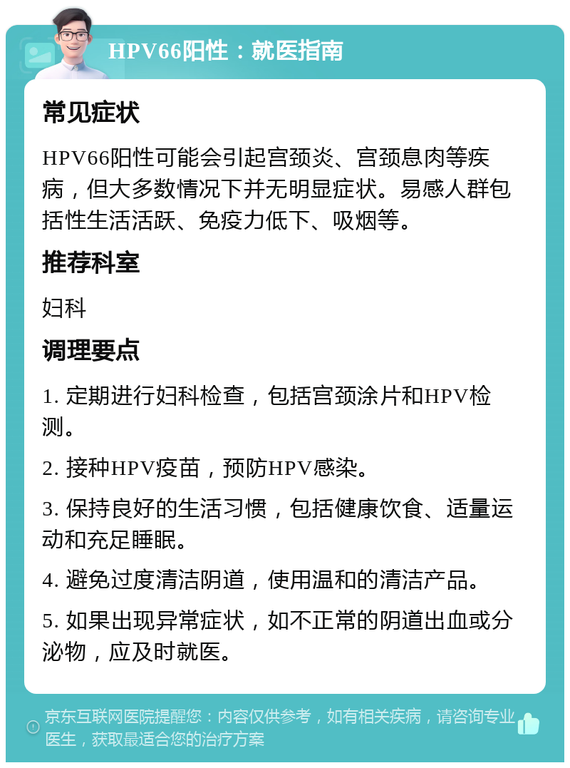 HPV66阳性：就医指南 常见症状 HPV66阳性可能会引起宫颈炎、宫颈息肉等疾病，但大多数情况下并无明显症状。易感人群包括性生活活跃、免疫力低下、吸烟等。 推荐科室 妇科 调理要点 1. 定期进行妇科检查，包括宫颈涂片和HPV检测。 2. 接种HPV疫苗，预防HPV感染。 3. 保持良好的生活习惯，包括健康饮食、适量运动和充足睡眠。 4. 避免过度清洁阴道，使用温和的清洁产品。 5. 如果出现异常症状，如不正常的阴道出血或分泌物，应及时就医。