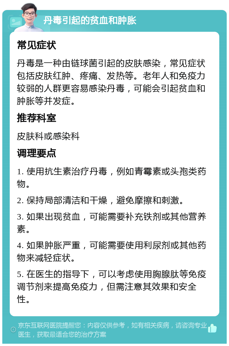 丹毒引起的贫血和肿胀 常见症状 丹毒是一种由链球菌引起的皮肤感染，常见症状包括皮肤红肿、疼痛、发热等。老年人和免疫力较弱的人群更容易感染丹毒，可能会引起贫血和肿胀等并发症。 推荐科室 皮肤科或感染科 调理要点 1. 使用抗生素治疗丹毒，例如青霉素或头孢类药物。 2. 保持局部清洁和干燥，避免摩擦和刺激。 3. 如果出现贫血，可能需要补充铁剂或其他营养素。 4. 如果肿胀严重，可能需要使用利尿剂或其他药物来减轻症状。 5. 在医生的指导下，可以考虑使用胸腺肽等免疫调节剂来提高免疫力，但需注意其效果和安全性。