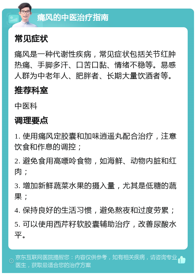 痛风的中医治疗指南 常见症状 痛风是一种代谢性疾病，常见症状包括关节红肿热痛、手脚多汗、口苦口黏、情绪不稳等。易感人群为中老年人、肥胖者、长期大量饮酒者等。 推荐科室 中医科 调理要点 1. 使用痛风定胶囊和加味逍遥丸配合治疗，注意饮食和作息的调控； 2. 避免食用高嘌呤食物，如海鲜、动物内脏和红肉； 3. 增加新鲜蔬菜水果的摄入量，尤其是低糖的蔬果； 4. 保持良好的生活习惯，避免熬夜和过度劳累； 5. 可以使用西芹籽软胶囊辅助治疗，改善尿酸水平。