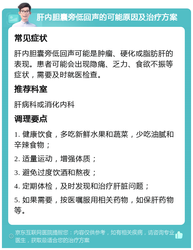 肝内胆囊旁低回声的可能原因及治疗方案 常见症状 肝内胆囊旁低回声可能是肿瘤、硬化或脂肪肝的表现。患者可能会出现隐痛、乏力、食欲不振等症状，需要及时就医检查。 推荐科室 肝病科或消化内科 调理要点 1. 健康饮食，多吃新鲜水果和蔬菜，少吃油腻和辛辣食物； 2. 适量运动，增强体质； 3. 避免过度饮酒和熬夜； 4. 定期体检，及时发现和治疗肝脏问题； 5. 如果需要，按医嘱服用相关药物，如保肝药物等。