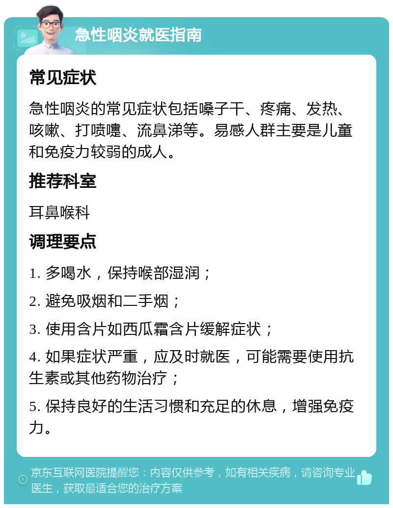 急性咽炎就医指南 常见症状 急性咽炎的常见症状包括嗓子干、疼痛、发热、咳嗽、打喷嚏、流鼻涕等。易感人群主要是儿童和免疫力较弱的成人。 推荐科室 耳鼻喉科 调理要点 1. 多喝水，保持喉部湿润； 2. 避免吸烟和二手烟； 3. 使用含片如西瓜霜含片缓解症状； 4. 如果症状严重，应及时就医，可能需要使用抗生素或其他药物治疗； 5. 保持良好的生活习惯和充足的休息，增强免疫力。