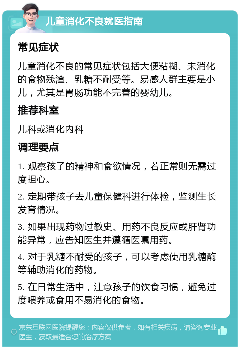 儿童消化不良就医指南 常见症状 儿童消化不良的常见症状包括大便粘糊、未消化的食物残渣、乳糖不耐受等。易感人群主要是小儿，尤其是胃肠功能不完善的婴幼儿。 推荐科室 儿科或消化内科 调理要点 1. 观察孩子的精神和食欲情况，若正常则无需过度担心。 2. 定期带孩子去儿童保健科进行体检，监测生长发育情况。 3. 如果出现药物过敏史、用药不良反应或肝肾功能异常，应告知医生并遵循医嘱用药。 4. 对于乳糖不耐受的孩子，可以考虑使用乳糖酶等辅助消化的药物。 5. 在日常生活中，注意孩子的饮食习惯，避免过度喂养或食用不易消化的食物。