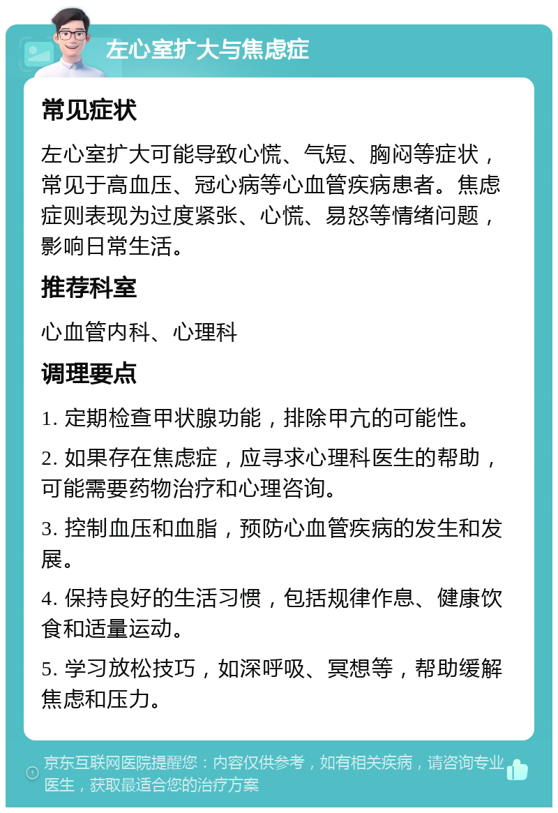 左心室扩大与焦虑症 常见症状 左心室扩大可能导致心慌、气短、胸闷等症状，常见于高血压、冠心病等心血管疾病患者。焦虑症则表现为过度紧张、心慌、易怒等情绪问题，影响日常生活。 推荐科室 心血管内科、心理科 调理要点 1. 定期检查甲状腺功能，排除甲亢的可能性。 2. 如果存在焦虑症，应寻求心理科医生的帮助，可能需要药物治疗和心理咨询。 3. 控制血压和血脂，预防心血管疾病的发生和发展。 4. 保持良好的生活习惯，包括规律作息、健康饮食和适量运动。 5. 学习放松技巧，如深呼吸、冥想等，帮助缓解焦虑和压力。