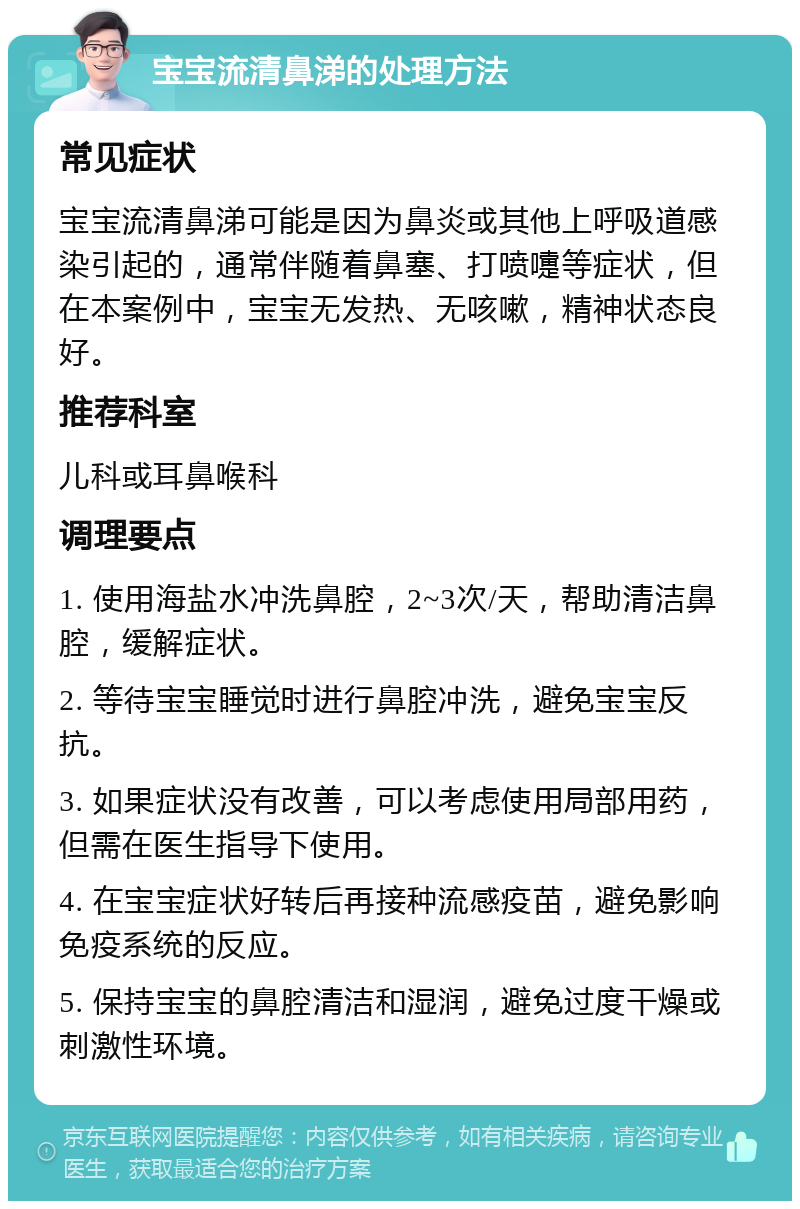 宝宝流清鼻涕的处理方法 常见症状 宝宝流清鼻涕可能是因为鼻炎或其他上呼吸道感染引起的，通常伴随着鼻塞、打喷嚏等症状，但在本案例中，宝宝无发热、无咳嗽，精神状态良好。 推荐科室 儿科或耳鼻喉科 调理要点 1. 使用海盐水冲洗鼻腔，2~3次/天，帮助清洁鼻腔，缓解症状。 2. 等待宝宝睡觉时进行鼻腔冲洗，避免宝宝反抗。 3. 如果症状没有改善，可以考虑使用局部用药，但需在医生指导下使用。 4. 在宝宝症状好转后再接种流感疫苗，避免影响免疫系统的反应。 5. 保持宝宝的鼻腔清洁和湿润，避免过度干燥或刺激性环境。