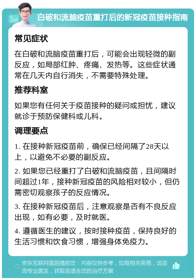 白破和流脑疫苗重打后的新冠疫苗接种指南 常见症状 在白破和流脑疫苗重打后，可能会出现轻微的副反应，如局部红肿、疼痛、发热等。这些症状通常在几天内自行消失，不需要特殊处理。 推荐科室 如果您有任何关于疫苗接种的疑问或担忧，建议就诊于预防保健科或儿科。 调理要点 1. 在接种新冠疫苗前，确保已经间隔了28天以上，以避免不必要的副反应。 2. 如果您已经重打了白破和流脑疫苗，且间隔时间超过1年，接种新冠疫苗的风险相对较小，但仍需密切观察孩子的反应情况。 3. 在接种新冠疫苗后，注意观察是否有不良反应出现，如有必要，及时就医。 4. 遵循医生的建议，按时接种疫苗，保持良好的生活习惯和饮食习惯，增强身体免疫力。