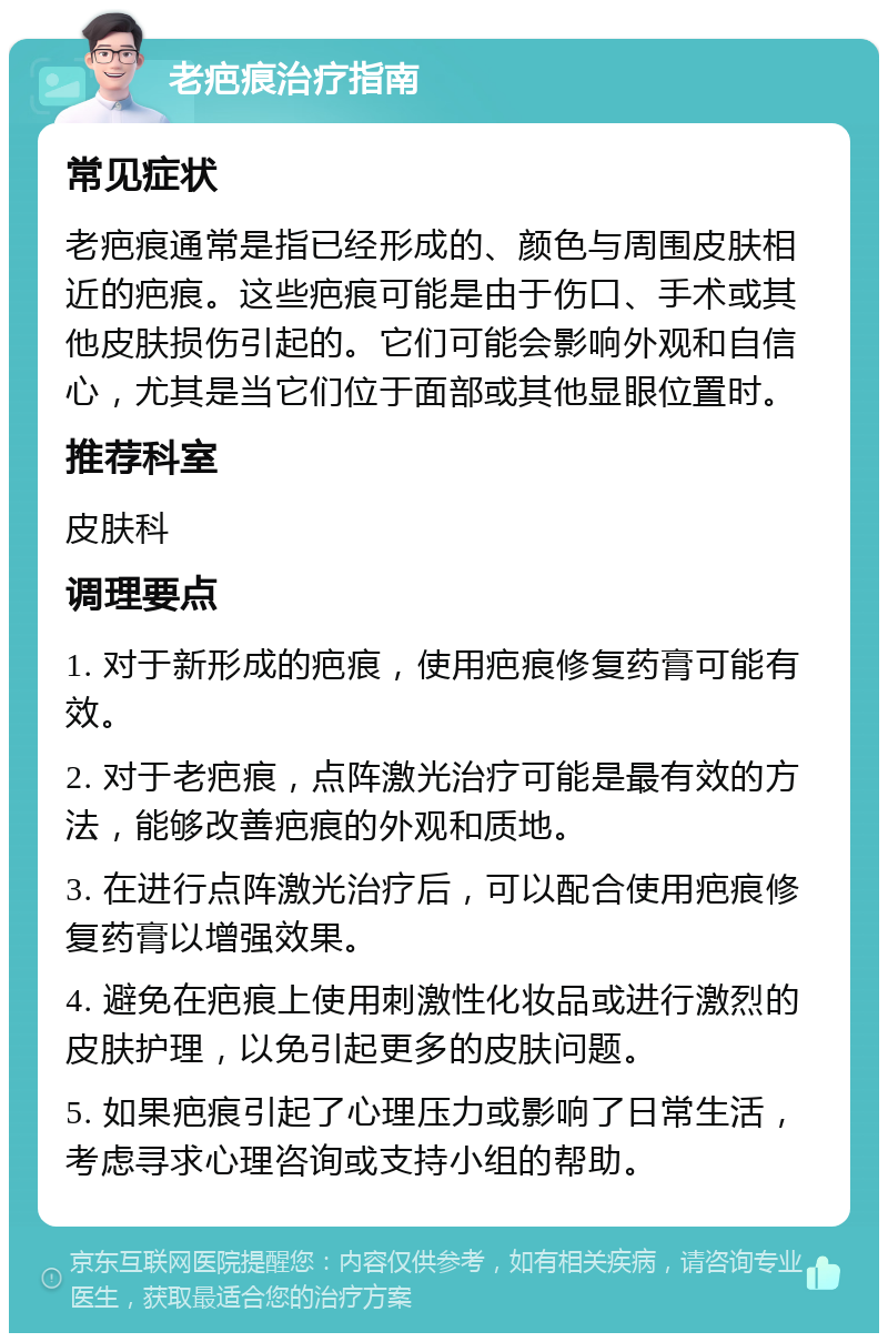 老疤痕治疗指南 常见症状 老疤痕通常是指已经形成的、颜色与周围皮肤相近的疤痕。这些疤痕可能是由于伤口、手术或其他皮肤损伤引起的。它们可能会影响外观和自信心，尤其是当它们位于面部或其他显眼位置时。 推荐科室 皮肤科 调理要点 1. 对于新形成的疤痕，使用疤痕修复药膏可能有效。 2. 对于老疤痕，点阵激光治疗可能是最有效的方法，能够改善疤痕的外观和质地。 3. 在进行点阵激光治疗后，可以配合使用疤痕修复药膏以增强效果。 4. 避免在疤痕上使用刺激性化妆品或进行激烈的皮肤护理，以免引起更多的皮肤问题。 5. 如果疤痕引起了心理压力或影响了日常生活，考虑寻求心理咨询或支持小组的帮助。