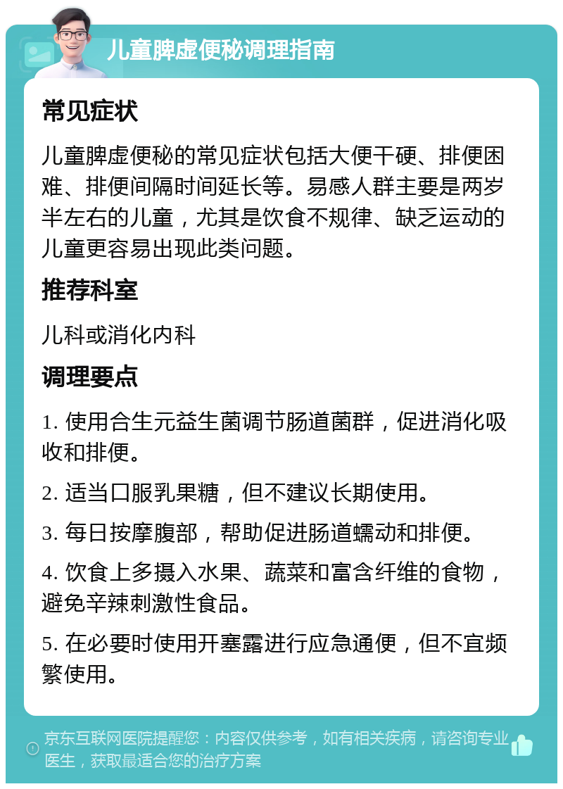 儿童脾虚便秘调理指南 常见症状 儿童脾虚便秘的常见症状包括大便干硬、排便困难、排便间隔时间延长等。易感人群主要是两岁半左右的儿童，尤其是饮食不规律、缺乏运动的儿童更容易出现此类问题。 推荐科室 儿科或消化内科 调理要点 1. 使用合生元益生菌调节肠道菌群，促进消化吸收和排便。 2. 适当口服乳果糖，但不建议长期使用。 3. 每日按摩腹部，帮助促进肠道蠕动和排便。 4. 饮食上多摄入水果、蔬菜和富含纤维的食物，避免辛辣刺激性食品。 5. 在必要时使用开塞露进行应急通便，但不宜频繁使用。