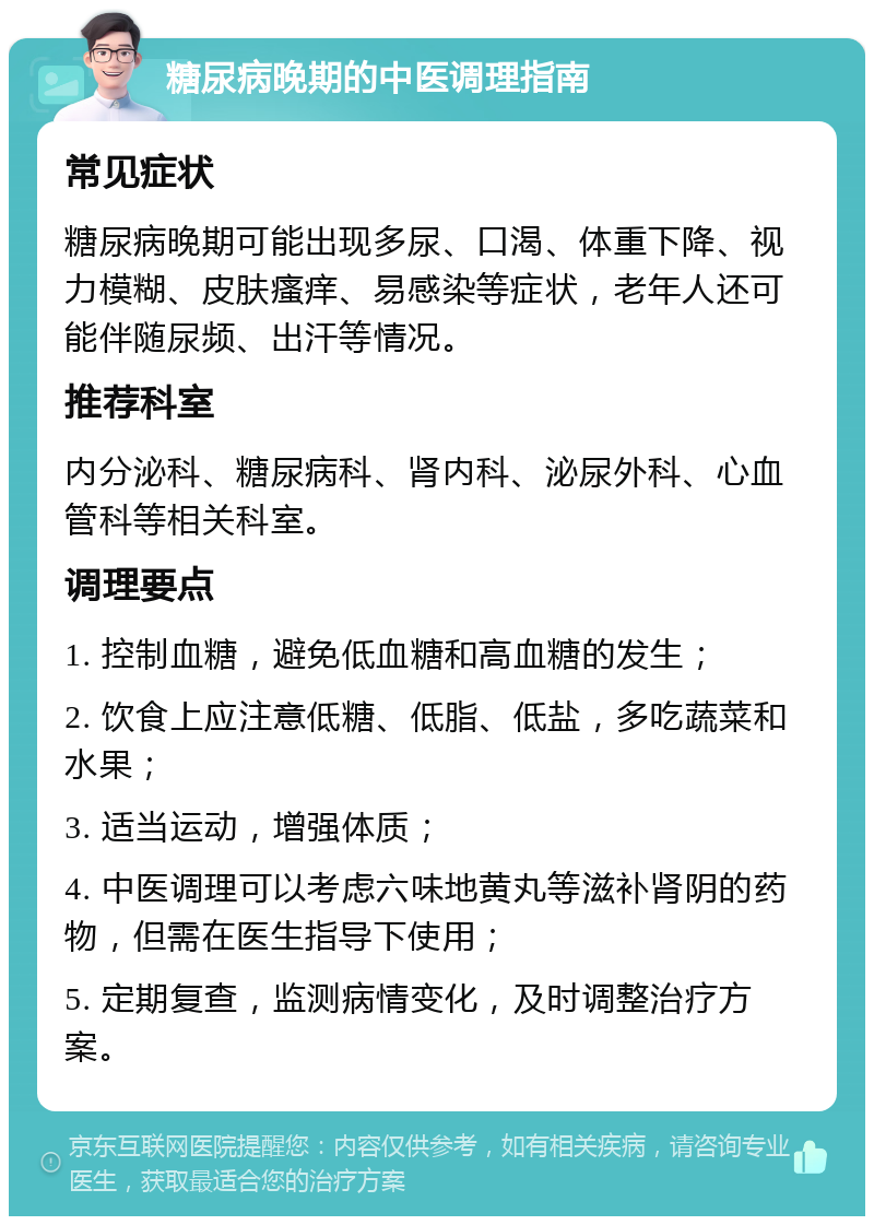 糖尿病晚期的中医调理指南 常见症状 糖尿病晚期可能出现多尿、口渴、体重下降、视力模糊、皮肤瘙痒、易感染等症状，老年人还可能伴随尿频、出汗等情况。 推荐科室 内分泌科、糖尿病科、肾内科、泌尿外科、心血管科等相关科室。 调理要点 1. 控制血糖，避免低血糖和高血糖的发生； 2. 饮食上应注意低糖、低脂、低盐，多吃蔬菜和水果； 3. 适当运动，增强体质； 4. 中医调理可以考虑六味地黄丸等滋补肾阴的药物，但需在医生指导下使用； 5. 定期复查，监测病情变化，及时调整治疗方案。