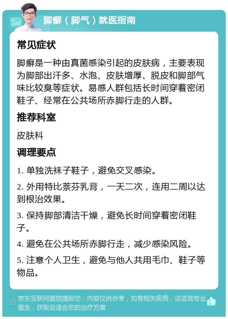 脚癣（脚气）就医指南 常见症状 脚癣是一种由真菌感染引起的皮肤病，主要表现为脚部出汗多、水泡、皮肤增厚、脱皮和脚部气味比较臭等症状。易感人群包括长时间穿着密闭鞋子、经常在公共场所赤脚行走的人群。 推荐科室 皮肤科 调理要点 1. 单独洗袜子鞋子，避免交叉感染。 2. 外用特比萘芬乳膏，一天二次，连用二周以达到根治效果。 3. 保持脚部清洁干燥，避免长时间穿着密闭鞋子。 4. 避免在公共场所赤脚行走，减少感染风险。 5. 注意个人卫生，避免与他人共用毛巾、鞋子等物品。