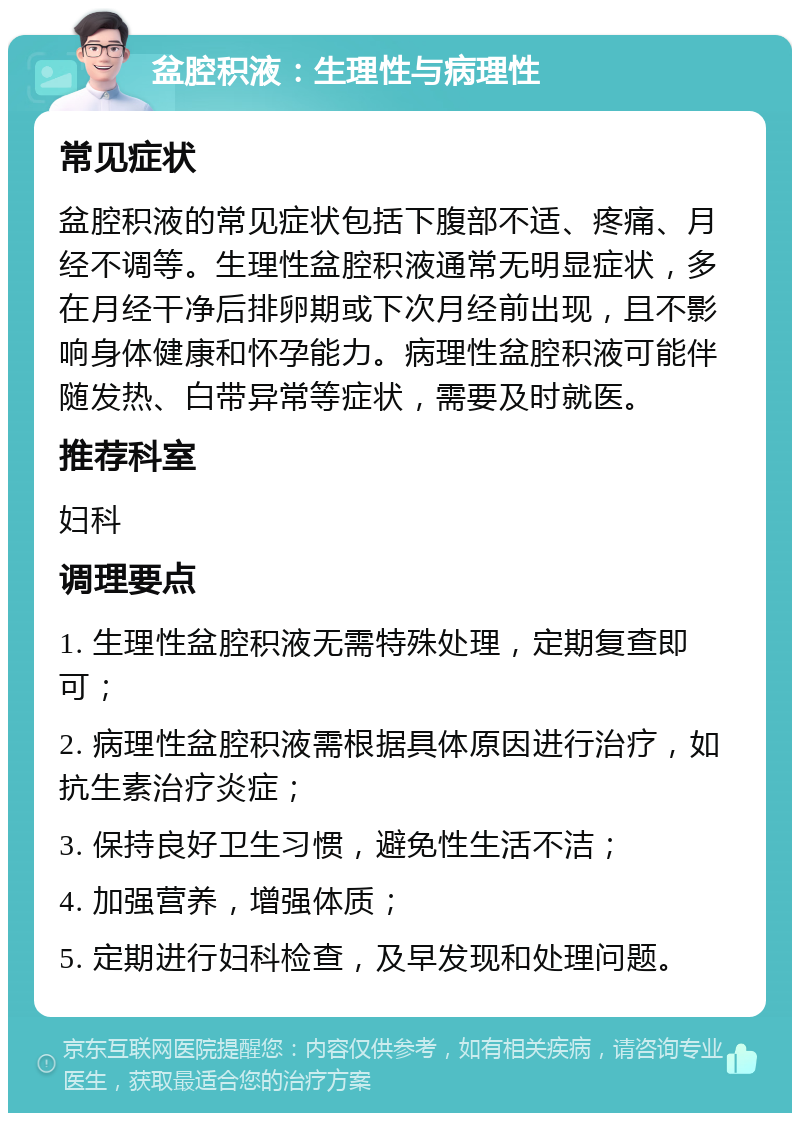 盆腔积液：生理性与病理性 常见症状 盆腔积液的常见症状包括下腹部不适、疼痛、月经不调等。生理性盆腔积液通常无明显症状，多在月经干净后排卵期或下次月经前出现，且不影响身体健康和怀孕能力。病理性盆腔积液可能伴随发热、白带异常等症状，需要及时就医。 推荐科室 妇科 调理要点 1. 生理性盆腔积液无需特殊处理，定期复查即可； 2. 病理性盆腔积液需根据具体原因进行治疗，如抗生素治疗炎症； 3. 保持良好卫生习惯，避免性生活不洁； 4. 加强营养，增强体质； 5. 定期进行妇科检查，及早发现和处理问题。