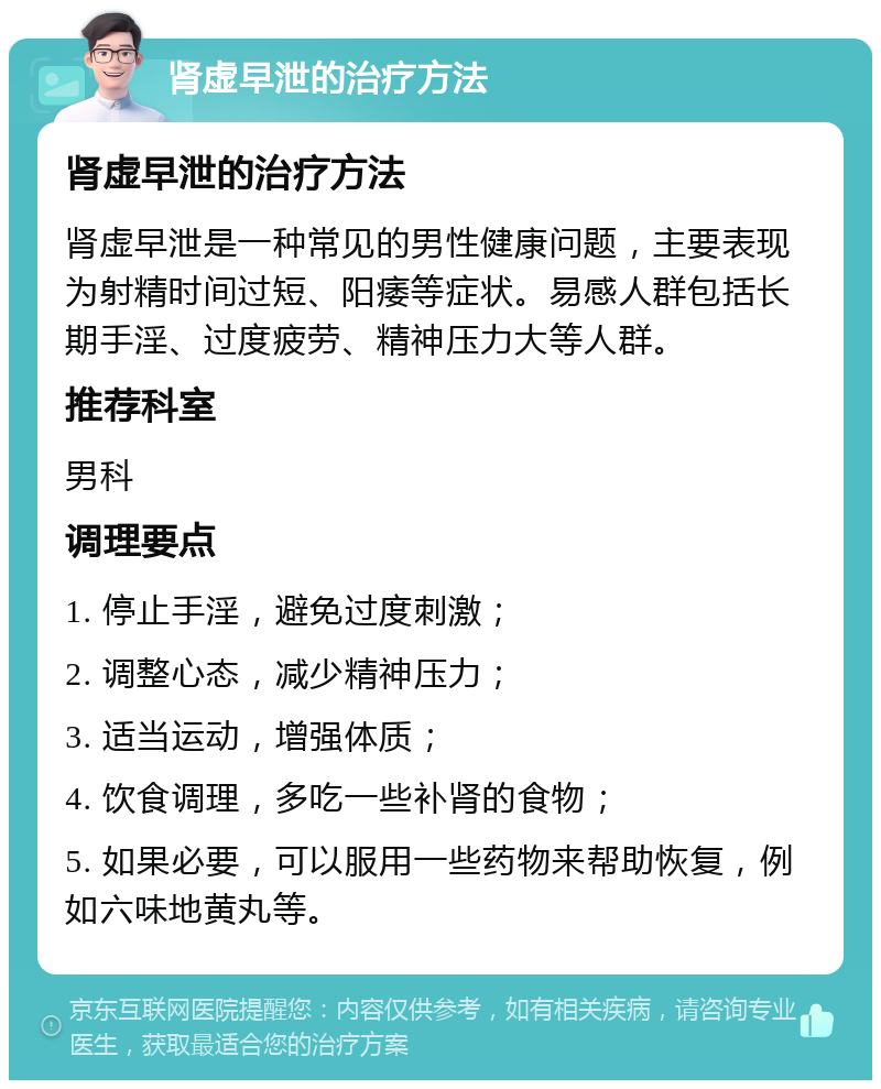 肾虚早泄的治疗方法 肾虚早泄的治疗方法 肾虚早泄是一种常见的男性健康问题，主要表现为射精时间过短、阳痿等症状。易感人群包括长期手淫、过度疲劳、精神压力大等人群。 推荐科室 男科 调理要点 1. 停止手淫，避免过度刺激； 2. 调整心态，减少精神压力； 3. 适当运动，增强体质； 4. 饮食调理，多吃一些补肾的食物； 5. 如果必要，可以服用一些药物来帮助恢复，例如六味地黄丸等。