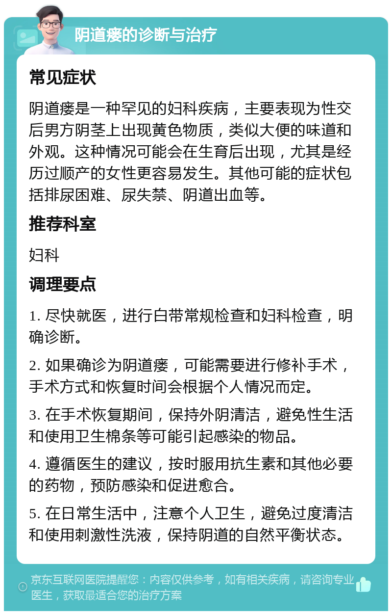 阴道瘘的诊断与治疗 常见症状 阴道瘘是一种罕见的妇科疾病，主要表现为性交后男方阴茎上出现黄色物质，类似大便的味道和外观。这种情况可能会在生育后出现，尤其是经历过顺产的女性更容易发生。其他可能的症状包括排尿困难、尿失禁、阴道出血等。 推荐科室 妇科 调理要点 1. 尽快就医，进行白带常规检查和妇科检查，明确诊断。 2. 如果确诊为阴道瘘，可能需要进行修补手术，手术方式和恢复时间会根据个人情况而定。 3. 在手术恢复期间，保持外阴清洁，避免性生活和使用卫生棉条等可能引起感染的物品。 4. 遵循医生的建议，按时服用抗生素和其他必要的药物，预防感染和促进愈合。 5. 在日常生活中，注意个人卫生，避免过度清洁和使用刺激性洗液，保持阴道的自然平衡状态。