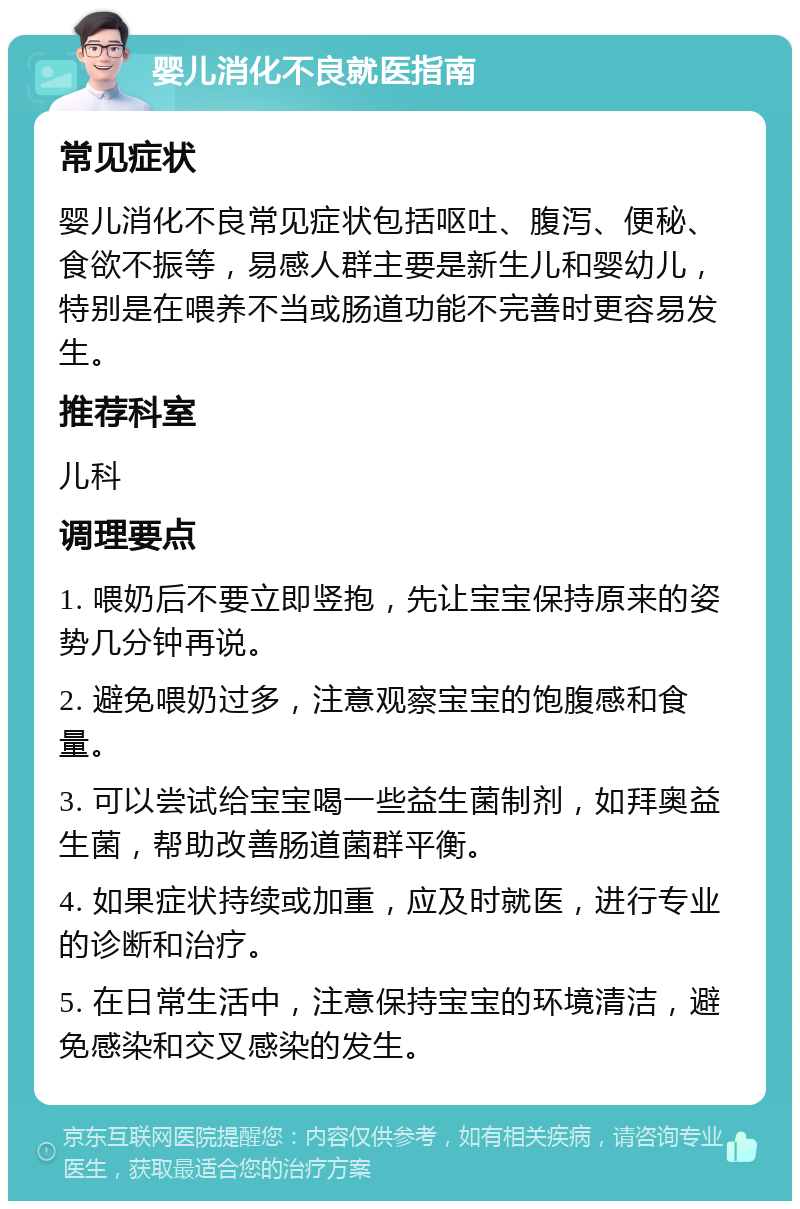 婴儿消化不良就医指南 常见症状 婴儿消化不良常见症状包括呕吐、腹泻、便秘、食欲不振等，易感人群主要是新生儿和婴幼儿，特别是在喂养不当或肠道功能不完善时更容易发生。 推荐科室 儿科 调理要点 1. 喂奶后不要立即竖抱，先让宝宝保持原来的姿势几分钟再说。 2. 避免喂奶过多，注意观察宝宝的饱腹感和食量。 3. 可以尝试给宝宝喝一些益生菌制剂，如拜奥益生菌，帮助改善肠道菌群平衡。 4. 如果症状持续或加重，应及时就医，进行专业的诊断和治疗。 5. 在日常生活中，注意保持宝宝的环境清洁，避免感染和交叉感染的发生。