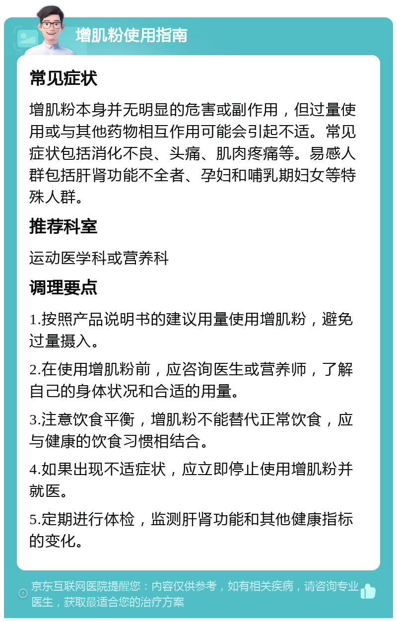 增肌粉使用指南 常见症状 增肌粉本身并无明显的危害或副作用，但过量使用或与其他药物相互作用可能会引起不适。常见症状包括消化不良、头痛、肌肉疼痛等。易感人群包括肝肾功能不全者、孕妇和哺乳期妇女等特殊人群。 推荐科室 运动医学科或营养科 调理要点 1.按照产品说明书的建议用量使用增肌粉，避免过量摄入。 2.在使用增肌粉前，应咨询医生或营养师，了解自己的身体状况和合适的用量。 3.注意饮食平衡，增肌粉不能替代正常饮食，应与健康的饮食习惯相结合。 4.如果出现不适症状，应立即停止使用增肌粉并就医。 5.定期进行体检，监测肝肾功能和其他健康指标的变化。