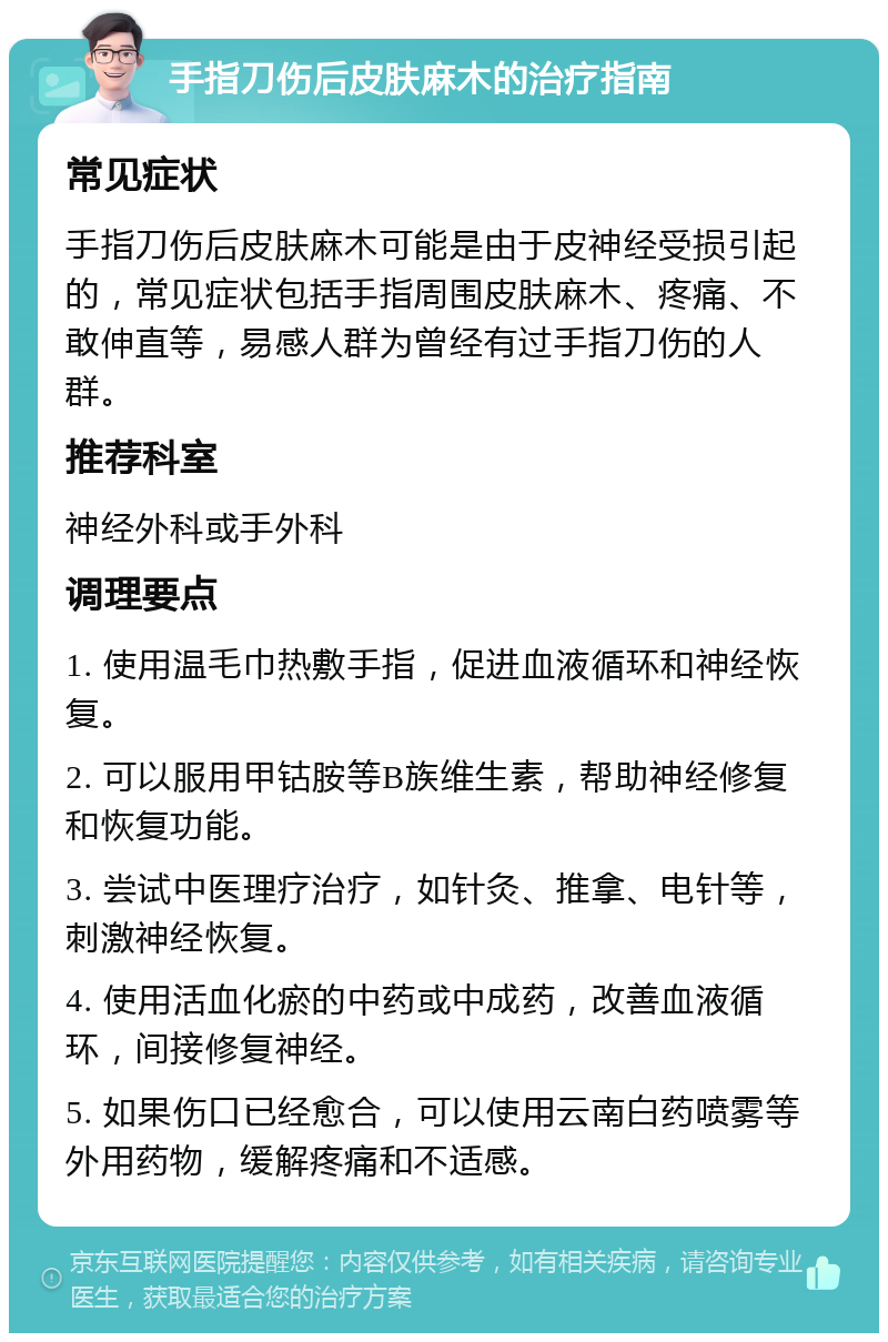 手指刀伤后皮肤麻木的治疗指南 常见症状 手指刀伤后皮肤麻木可能是由于皮神经受损引起的，常见症状包括手指周围皮肤麻木、疼痛、不敢伸直等，易感人群为曾经有过手指刀伤的人群。 推荐科室 神经外科或手外科 调理要点 1. 使用温毛巾热敷手指，促进血液循环和神经恢复。 2. 可以服用甲钴胺等B族维生素，帮助神经修复和恢复功能。 3. 尝试中医理疗治疗，如针灸、推拿、电针等，刺激神经恢复。 4. 使用活血化瘀的中药或中成药，改善血液循环，间接修复神经。 5. 如果伤口已经愈合，可以使用云南白药喷雾等外用药物，缓解疼痛和不适感。