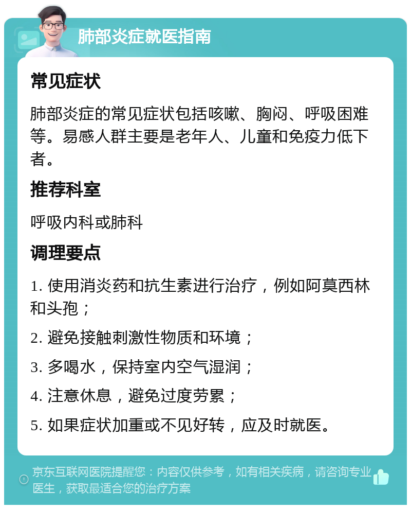 肺部炎症就医指南 常见症状 肺部炎症的常见症状包括咳嗽、胸闷、呼吸困难等。易感人群主要是老年人、儿童和免疫力低下者。 推荐科室 呼吸内科或肺科 调理要点 1. 使用消炎药和抗生素进行治疗，例如阿莫西林和头孢； 2. 避免接触刺激性物质和环境； 3. 多喝水，保持室内空气湿润； 4. 注意休息，避免过度劳累； 5. 如果症状加重或不见好转，应及时就医。