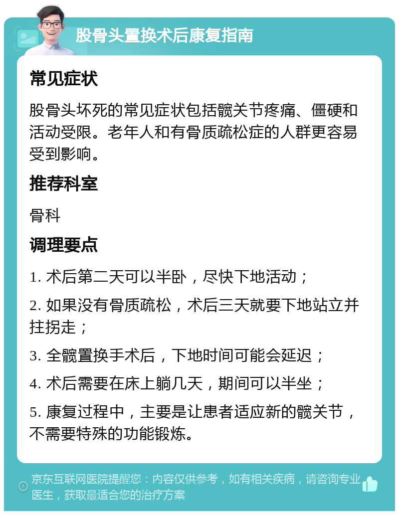 股骨头置换术后康复指南 常见症状 股骨头坏死的常见症状包括髋关节疼痛、僵硬和活动受限。老年人和有骨质疏松症的人群更容易受到影响。 推荐科室 骨科 调理要点 1. 术后第二天可以半卧，尽快下地活动； 2. 如果没有骨质疏松，术后三天就要下地站立并拄拐走； 3. 全髋置换手术后，下地时间可能会延迟； 4. 术后需要在床上躺几天，期间可以半坐； 5. 康复过程中，主要是让患者适应新的髋关节，不需要特殊的功能锻炼。