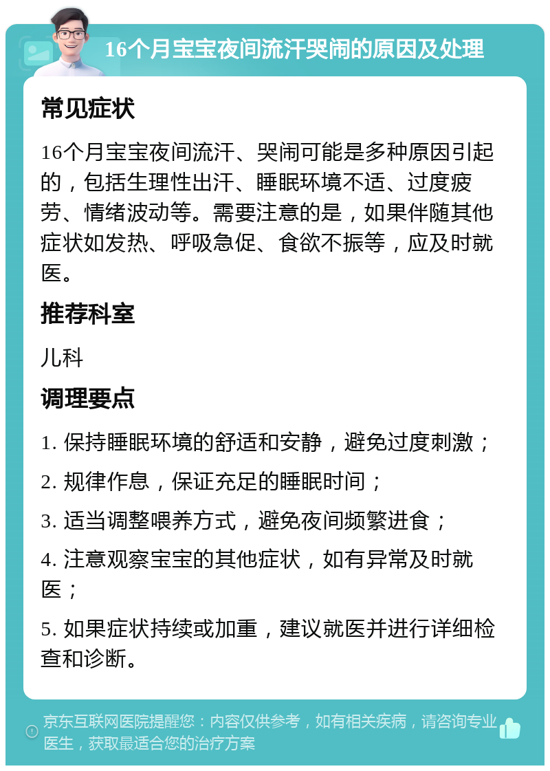 16个月宝宝夜间流汗哭闹的原因及处理 常见症状 16个月宝宝夜间流汗、哭闹可能是多种原因引起的，包括生理性出汗、睡眠环境不适、过度疲劳、情绪波动等。需要注意的是，如果伴随其他症状如发热、呼吸急促、食欲不振等，应及时就医。 推荐科室 儿科 调理要点 1. 保持睡眠环境的舒适和安静，避免过度刺激； 2. 规律作息，保证充足的睡眠时间； 3. 适当调整喂养方式，避免夜间频繁进食； 4. 注意观察宝宝的其他症状，如有异常及时就医； 5. 如果症状持续或加重，建议就医并进行详细检查和诊断。