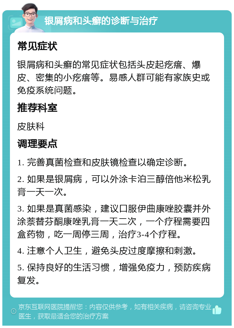 银屑病和头癣的诊断与治疗 常见症状 银屑病和头癣的常见症状包括头皮起疙瘩、爆皮、密集的小疙瘩等。易感人群可能有家族史或免疫系统问题。 推荐科室 皮肤科 调理要点 1. 完善真菌检查和皮肤镜检查以确定诊断。 2. 如果是银屑病，可以外涂卡泊三醇倍他米松乳膏一天一次。 3. 如果是真菌感染，建议口服伊曲康唑胶囊并外涂萘替芬酮康唑乳膏一天二次，一个疗程需要四盒药物，吃一周停三周，治疗3-4个疗程。 4. 注意个人卫生，避免头皮过度摩擦和刺激。 5. 保持良好的生活习惯，增强免疫力，预防疾病复发。