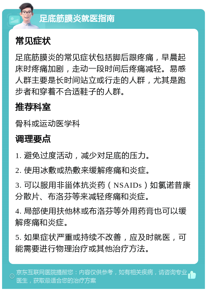 足底筋膜炎就医指南 常见症状 足底筋膜炎的常见症状包括脚后跟疼痛，早晨起床时疼痛加剧，走动一段时间后疼痛减轻。易感人群主要是长时间站立或行走的人群，尤其是跑步者和穿着不合适鞋子的人群。 推荐科室 骨科或运动医学科 调理要点 1. 避免过度活动，减少对足底的压力。 2. 使用冰敷或热敷来缓解疼痛和炎症。 3. 可以服用非甾体抗炎药（NSAIDs）如氯诺昔康分散片、布洛芬等来减轻疼痛和炎症。 4. 局部使用扶他林或布洛芬等外用药膏也可以缓解疼痛和炎症。 5. 如果症状严重或持续不改善，应及时就医，可能需要进行物理治疗或其他治疗方法。