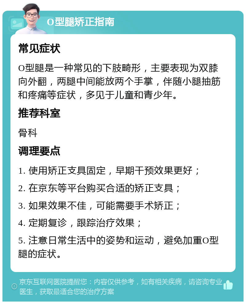 O型腿矫正指南 常见症状 O型腿是一种常见的下肢畸形，主要表现为双膝向外翻，两腿中间能放两个手掌，伴随小腿抽筋和疼痛等症状，多见于儿童和青少年。 推荐科室 骨科 调理要点 1. 使用矫正支具固定，早期干预效果更好； 2. 在京东等平台购买合适的矫正支具； 3. 如果效果不佳，可能需要手术矫正； 4. 定期复诊，跟踪治疗效果； 5. 注意日常生活中的姿势和运动，避免加重O型腿的症状。