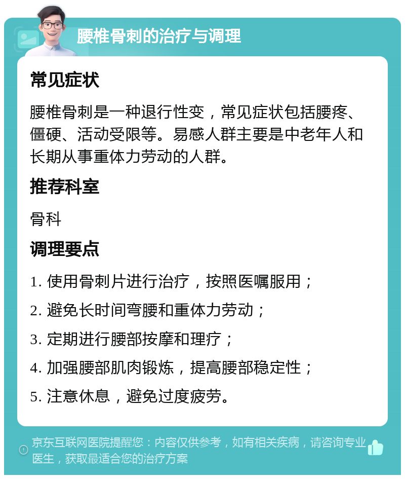 腰椎骨刺的治疗与调理 常见症状 腰椎骨刺是一种退行性变，常见症状包括腰疼、僵硬、活动受限等。易感人群主要是中老年人和长期从事重体力劳动的人群。 推荐科室 骨科 调理要点 1. 使用骨刺片进行治疗，按照医嘱服用； 2. 避免长时间弯腰和重体力劳动； 3. 定期进行腰部按摩和理疗； 4. 加强腰部肌肉锻炼，提高腰部稳定性； 5. 注意休息，避免过度疲劳。