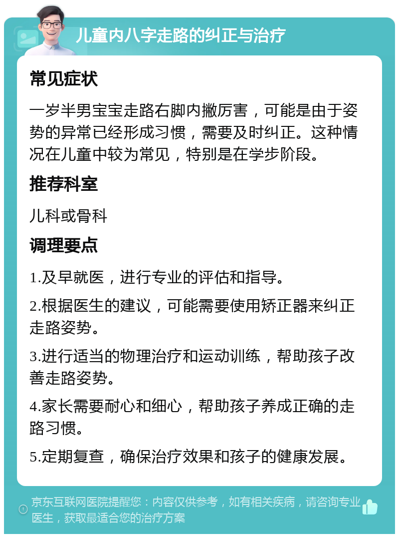 儿童内八字走路的纠正与治疗 常见症状 一岁半男宝宝走路右脚内撇厉害，可能是由于姿势的异常已经形成习惯，需要及时纠正。这种情况在儿童中较为常见，特别是在学步阶段。 推荐科室 儿科或骨科 调理要点 1.及早就医，进行专业的评估和指导。 2.根据医生的建议，可能需要使用矫正器来纠正走路姿势。 3.进行适当的物理治疗和运动训练，帮助孩子改善走路姿势。 4.家长需要耐心和细心，帮助孩子养成正确的走路习惯。 5.定期复查，确保治疗效果和孩子的健康发展。