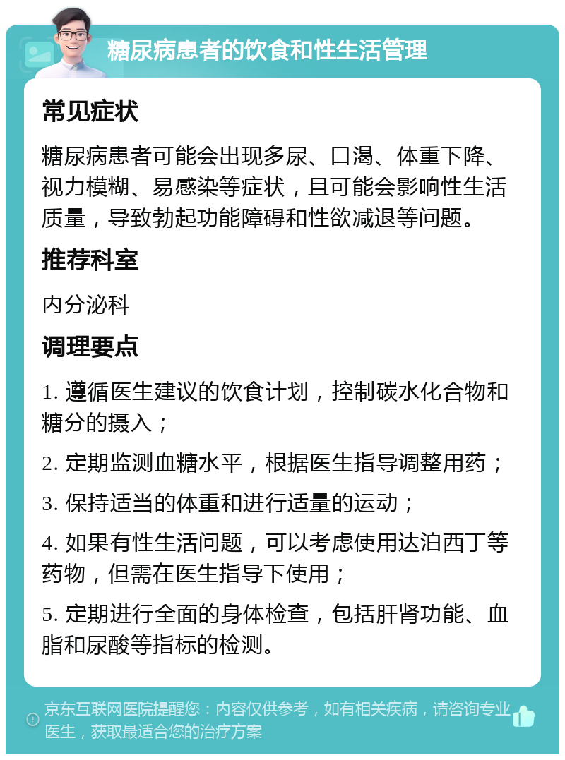 糖尿病患者的饮食和性生活管理 常见症状 糖尿病患者可能会出现多尿、口渴、体重下降、视力模糊、易感染等症状，且可能会影响性生活质量，导致勃起功能障碍和性欲减退等问题。 推荐科室 内分泌科 调理要点 1. 遵循医生建议的饮食计划，控制碳水化合物和糖分的摄入； 2. 定期监测血糖水平，根据医生指导调整用药； 3. 保持适当的体重和进行适量的运动； 4. 如果有性生活问题，可以考虑使用达泊西丁等药物，但需在医生指导下使用； 5. 定期进行全面的身体检查，包括肝肾功能、血脂和尿酸等指标的检测。