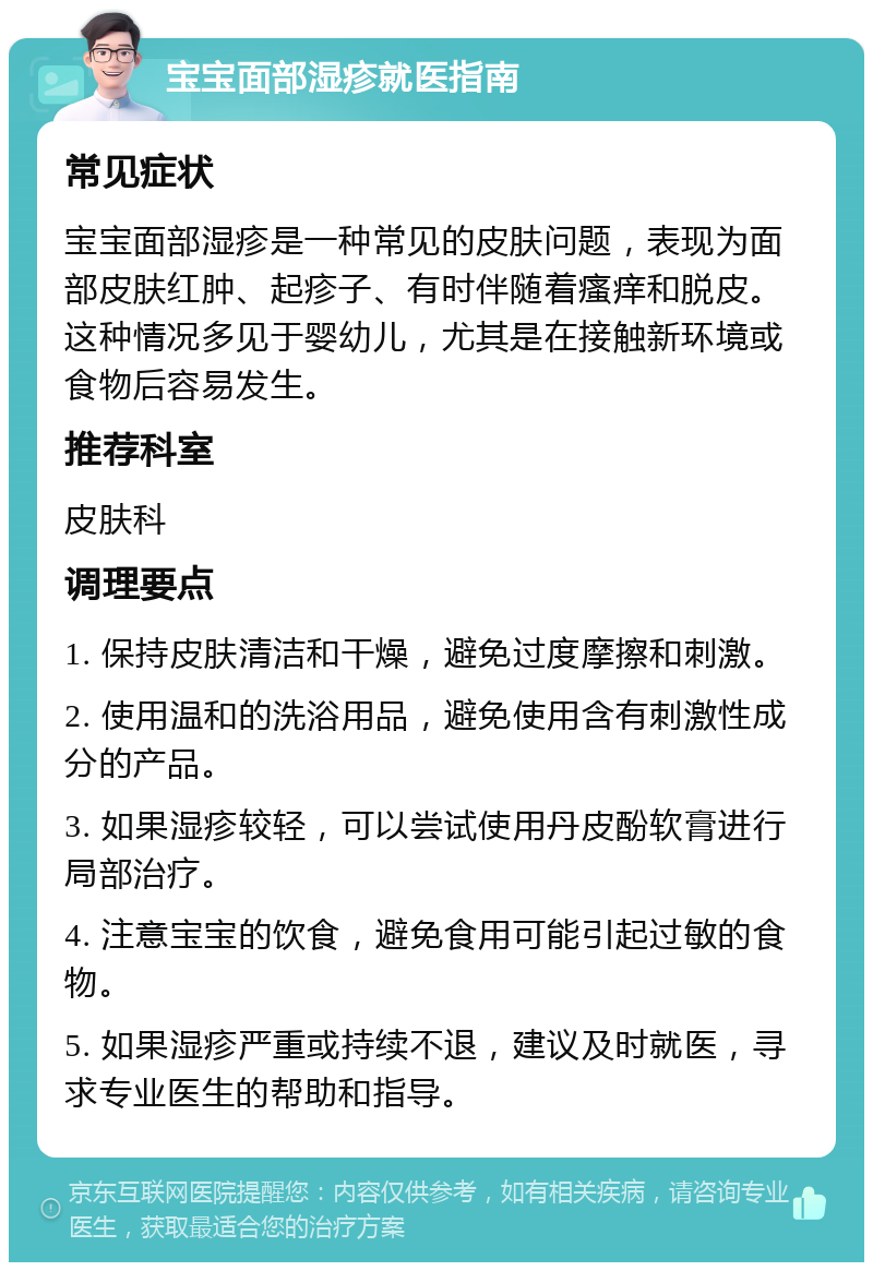 宝宝面部湿疹就医指南 常见症状 宝宝面部湿疹是一种常见的皮肤问题，表现为面部皮肤红肿、起疹子、有时伴随着瘙痒和脱皮。这种情况多见于婴幼儿，尤其是在接触新环境或食物后容易发生。 推荐科室 皮肤科 调理要点 1. 保持皮肤清洁和干燥，避免过度摩擦和刺激。 2. 使用温和的洗浴用品，避免使用含有刺激性成分的产品。 3. 如果湿疹较轻，可以尝试使用丹皮酚软膏进行局部治疗。 4. 注意宝宝的饮食，避免食用可能引起过敏的食物。 5. 如果湿疹严重或持续不退，建议及时就医，寻求专业医生的帮助和指导。