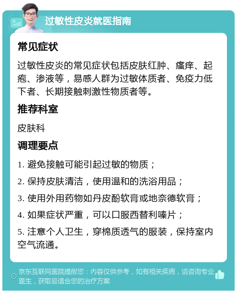 过敏性皮炎就医指南 常见症状 过敏性皮炎的常见症状包括皮肤红肿、瘙痒、起疱、渗液等，易感人群为过敏体质者、免疫力低下者、长期接触刺激性物质者等。 推荐科室 皮肤科 调理要点 1. 避免接触可能引起过敏的物质； 2. 保持皮肤清洁，使用温和的洗浴用品； 3. 使用外用药物如丹皮酚软膏或地奈德软膏； 4. 如果症状严重，可以口服西替利嗪片； 5. 注意个人卫生，穿棉质透气的服装，保持室内空气流通。