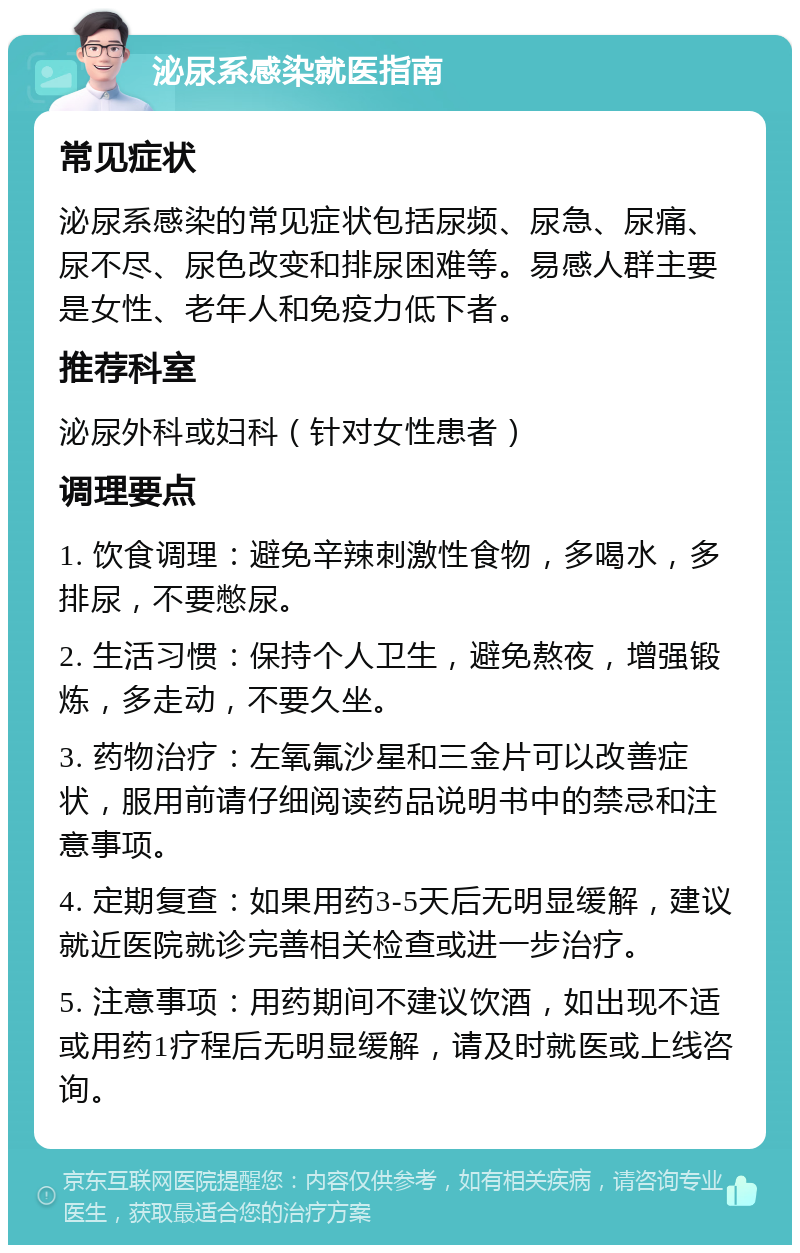 泌尿系感染就医指南 常见症状 泌尿系感染的常见症状包括尿频、尿急、尿痛、尿不尽、尿色改变和排尿困难等。易感人群主要是女性、老年人和免疫力低下者。 推荐科室 泌尿外科或妇科（针对女性患者） 调理要点 1. 饮食调理：避免辛辣刺激性食物，多喝水，多排尿，不要憋尿。 2. 生活习惯：保持个人卫生，避免熬夜，增强锻炼，多走动，不要久坐。 3. 药物治疗：左氧氟沙星和三金片可以改善症状，服用前请仔细阅读药品说明书中的禁忌和注意事项。 4. 定期复查：如果用药3-5天后无明显缓解，建议就近医院就诊完善相关检查或进一步治疗。 5. 注意事项：用药期间不建议饮酒，如出现不适或用药1疗程后无明显缓解，请及时就医或上线咨询。