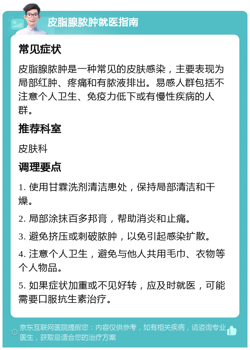 皮脂腺脓肿就医指南 常见症状 皮脂腺脓肿是一种常见的皮肤感染，主要表现为局部红肿、疼痛和有脓液排出。易感人群包括不注意个人卫生、免疫力低下或有慢性疾病的人群。 推荐科室 皮肤科 调理要点 1. 使用甘霖洗剂清洁患处，保持局部清洁和干燥。 2. 局部涂抹百多邦膏，帮助消炎和止痛。 3. 避免挤压或刺破脓肿，以免引起感染扩散。 4. 注意个人卫生，避免与他人共用毛巾、衣物等个人物品。 5. 如果症状加重或不见好转，应及时就医，可能需要口服抗生素治疗。