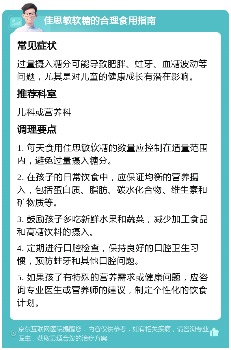 佳思敏软糖的合理食用指南 常见症状 过量摄入糖分可能导致肥胖、蛀牙、血糖波动等问题，尤其是对儿童的健康成长有潜在影响。 推荐科室 儿科或营养科 调理要点 1. 每天食用佳思敏软糖的数量应控制在适量范围内，避免过量摄入糖分。 2. 在孩子的日常饮食中，应保证均衡的营养摄入，包括蛋白质、脂肪、碳水化合物、维生素和矿物质等。 3. 鼓励孩子多吃新鲜水果和蔬菜，减少加工食品和高糖饮料的摄入。 4. 定期进行口腔检查，保持良好的口腔卫生习惯，预防蛀牙和其他口腔问题。 5. 如果孩子有特殊的营养需求或健康问题，应咨询专业医生或营养师的建议，制定个性化的饮食计划。