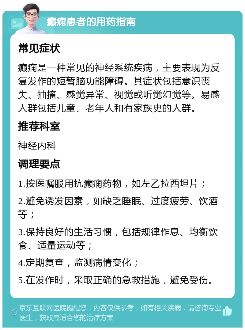 癫痫患者的用药指南 常见症状 癫痫是一种常见的神经系统疾病，主要表现为反复发作的短暂脑功能障碍。其症状包括意识丧失、抽搐、感觉异常、视觉或听觉幻觉等。易感人群包括儿童、老年人和有家族史的人群。 推荐科室 神经内科 调理要点 1.按医嘱服用抗癫痫药物，如左乙拉西坦片； 2.避免诱发因素，如缺乏睡眠、过度疲劳、饮酒等； 3.保持良好的生活习惯，包括规律作息、均衡饮食、适量运动等； 4.定期复查，监测病情变化； 5.在发作时，采取正确的急救措施，避免受伤。