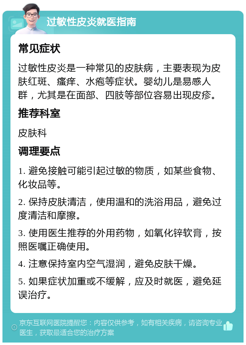 过敏性皮炎就医指南 常见症状 过敏性皮炎是一种常见的皮肤病，主要表现为皮肤红斑、瘙痒、水疱等症状。婴幼儿是易感人群，尤其是在面部、四肢等部位容易出现皮疹。 推荐科室 皮肤科 调理要点 1. 避免接触可能引起过敏的物质，如某些食物、化妆品等。 2. 保持皮肤清洁，使用温和的洗浴用品，避免过度清洁和摩擦。 3. 使用医生推荐的外用药物，如氧化锌软膏，按照医嘱正确使用。 4. 注意保持室内空气湿润，避免皮肤干燥。 5. 如果症状加重或不缓解，应及时就医，避免延误治疗。