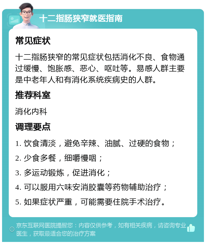 十二指肠狭窄就医指南 常见症状 十二指肠狭窄的常见症状包括消化不良、食物通过缓慢、饱胀感、恶心、呕吐等。易感人群主要是中老年人和有消化系统疾病史的人群。 推荐科室 消化内科 调理要点 1. 饮食清淡，避免辛辣、油腻、过硬的食物； 2. 少食多餐，细嚼慢咽； 3. 多运动锻炼，促进消化； 4. 可以服用六味安消胶囊等药物辅助治疗； 5. 如果症状严重，可能需要住院手术治疗。