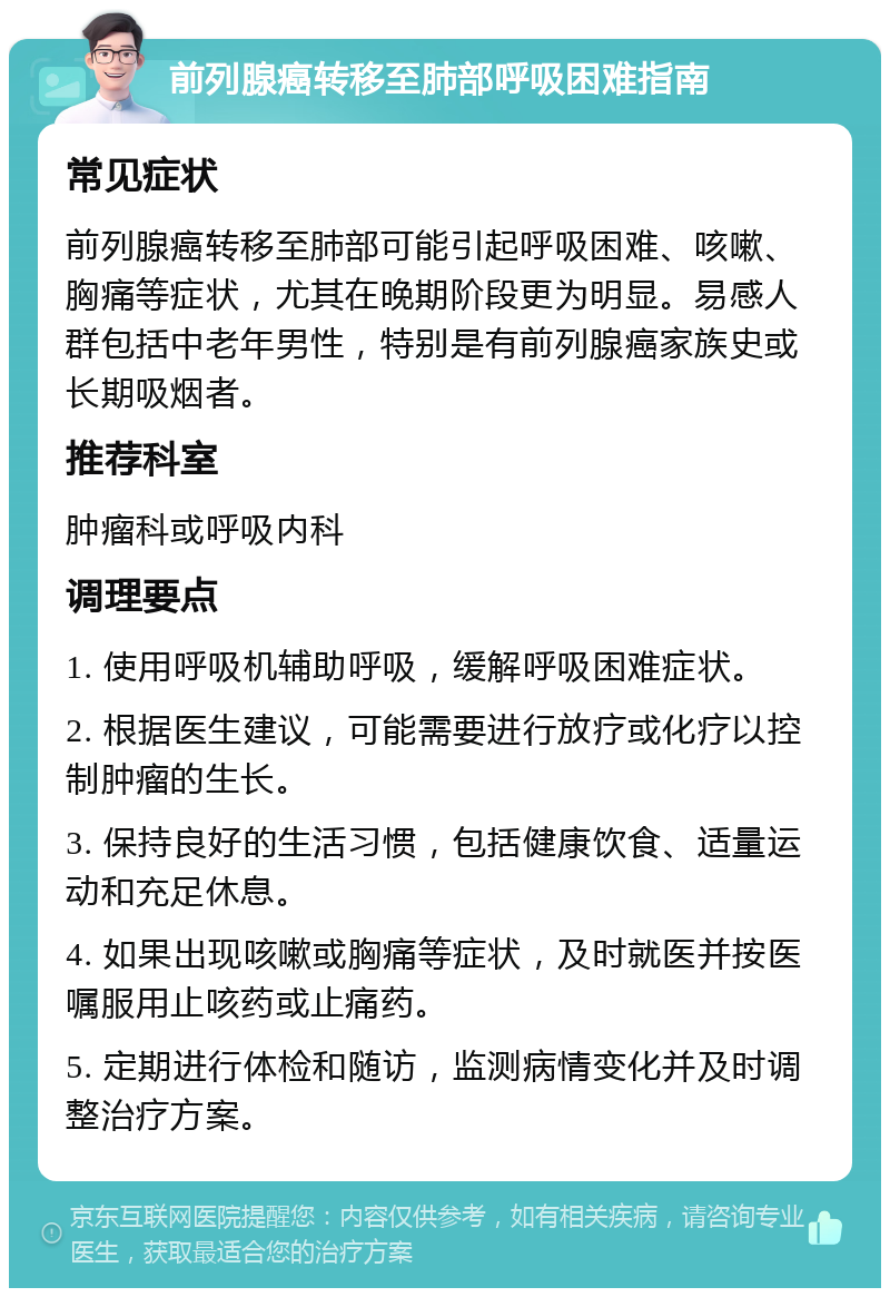 前列腺癌转移至肺部呼吸困难指南 常见症状 前列腺癌转移至肺部可能引起呼吸困难、咳嗽、胸痛等症状，尤其在晚期阶段更为明显。易感人群包括中老年男性，特别是有前列腺癌家族史或长期吸烟者。 推荐科室 肿瘤科或呼吸内科 调理要点 1. 使用呼吸机辅助呼吸，缓解呼吸困难症状。 2. 根据医生建议，可能需要进行放疗或化疗以控制肿瘤的生长。 3. 保持良好的生活习惯，包括健康饮食、适量运动和充足休息。 4. 如果出现咳嗽或胸痛等症状，及时就医并按医嘱服用止咳药或止痛药。 5. 定期进行体检和随访，监测病情变化并及时调整治疗方案。