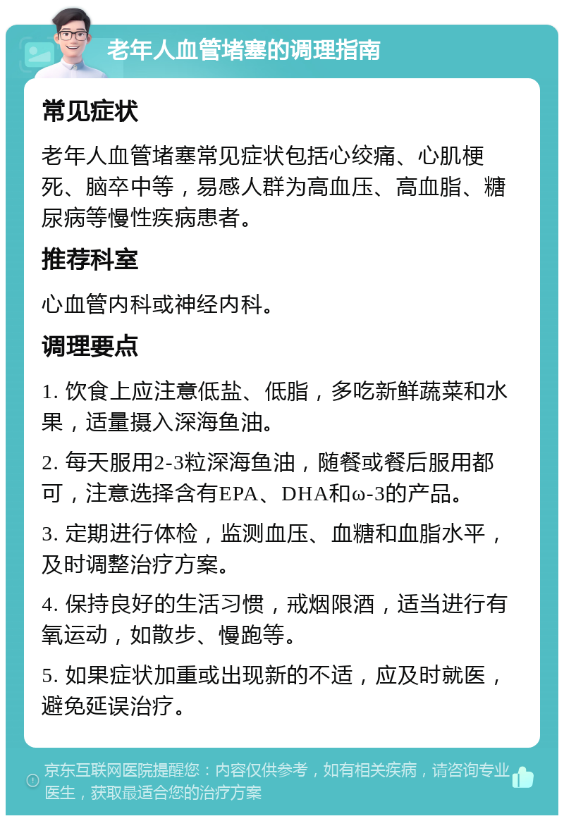 老年人血管堵塞的调理指南 常见症状 老年人血管堵塞常见症状包括心绞痛、心肌梗死、脑卒中等，易感人群为高血压、高血脂、糖尿病等慢性疾病患者。 推荐科室 心血管内科或神经内科。 调理要点 1. 饮食上应注意低盐、低脂，多吃新鲜蔬菜和水果，适量摄入深海鱼油。 2. 每天服用2-3粒深海鱼油，随餐或餐后服用都可，注意选择含有EPA、DHA和ω-3的产品。 3. 定期进行体检，监测血压、血糖和血脂水平，及时调整治疗方案。 4. 保持良好的生活习惯，戒烟限酒，适当进行有氧运动，如散步、慢跑等。 5. 如果症状加重或出现新的不适，应及时就医，避免延误治疗。