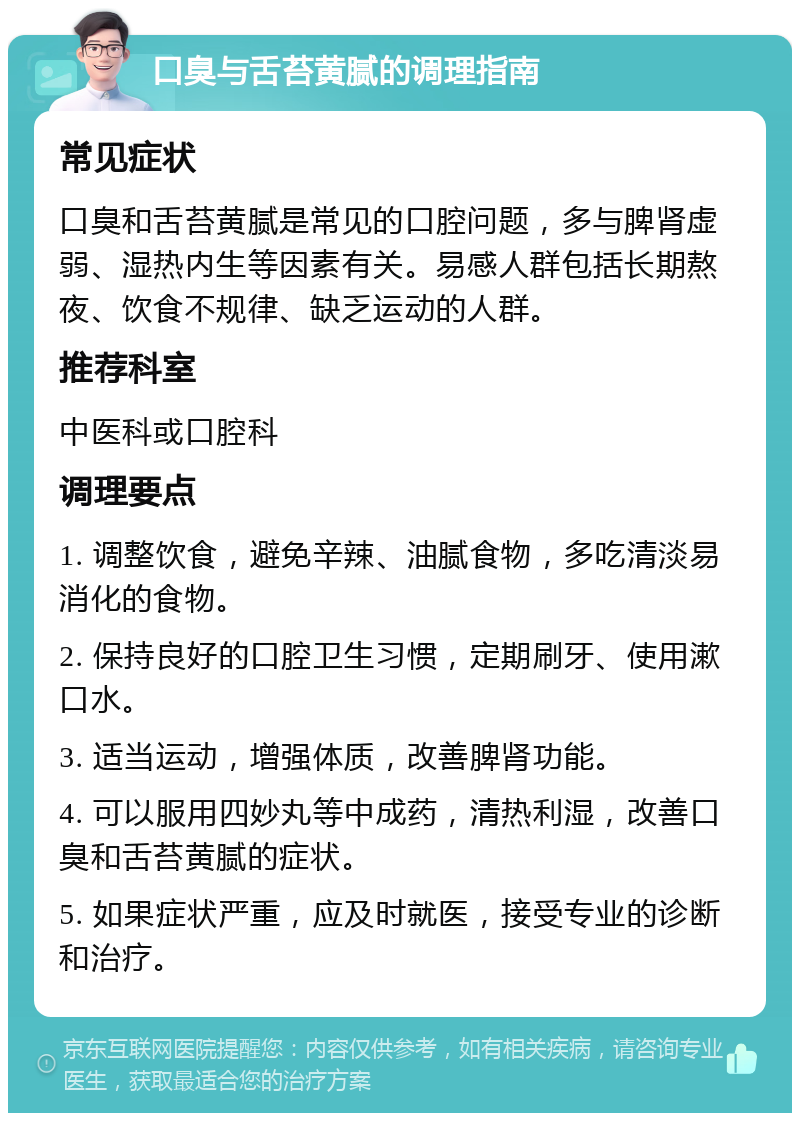 口臭与舌苔黄腻的调理指南 常见症状 口臭和舌苔黄腻是常见的口腔问题，多与脾肾虚弱、湿热内生等因素有关。易感人群包括长期熬夜、饮食不规律、缺乏运动的人群。 推荐科室 中医科或口腔科 调理要点 1. 调整饮食，避免辛辣、油腻食物，多吃清淡易消化的食物。 2. 保持良好的口腔卫生习惯，定期刷牙、使用漱口水。 3. 适当运动，增强体质，改善脾肾功能。 4. 可以服用四妙丸等中成药，清热利湿，改善口臭和舌苔黄腻的症状。 5. 如果症状严重，应及时就医，接受专业的诊断和治疗。