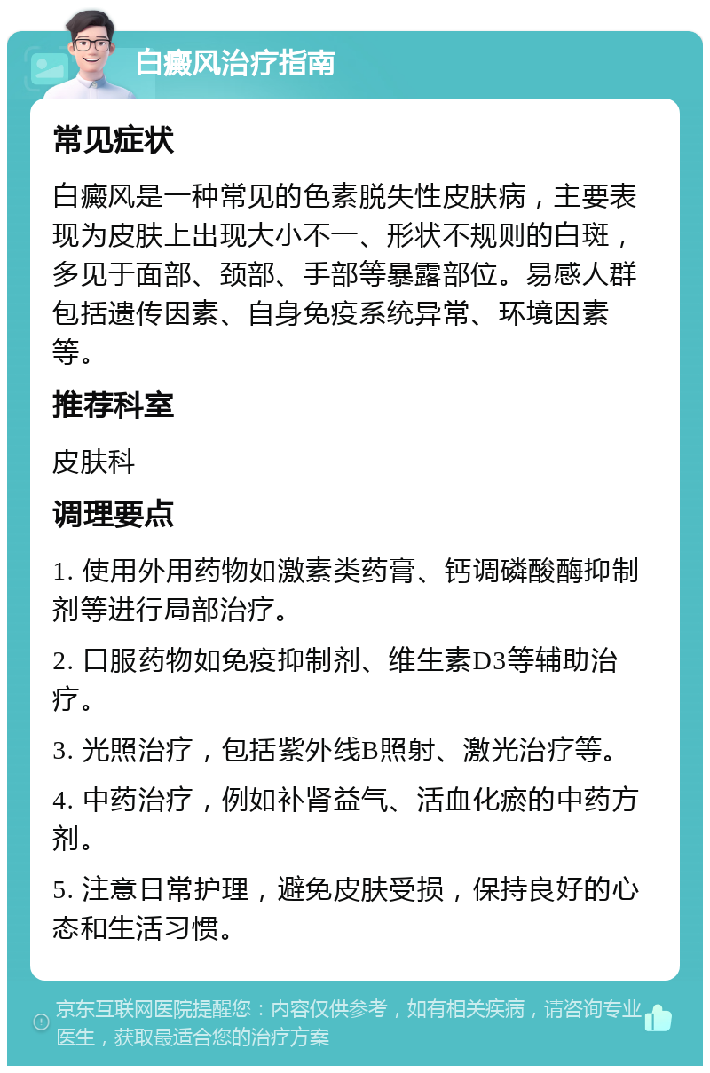 白癜风治疗指南 常见症状 白癜风是一种常见的色素脱失性皮肤病，主要表现为皮肤上出现大小不一、形状不规则的白斑，多见于面部、颈部、手部等暴露部位。易感人群包括遗传因素、自身免疫系统异常、环境因素等。 推荐科室 皮肤科 调理要点 1. 使用外用药物如激素类药膏、钙调磷酸酶抑制剂等进行局部治疗。 2. 口服药物如免疫抑制剂、维生素D3等辅助治疗。 3. 光照治疗，包括紫外线B照射、激光治疗等。 4. 中药治疗，例如补肾益气、活血化瘀的中药方剂。 5. 注意日常护理，避免皮肤受损，保持良好的心态和生活习惯。