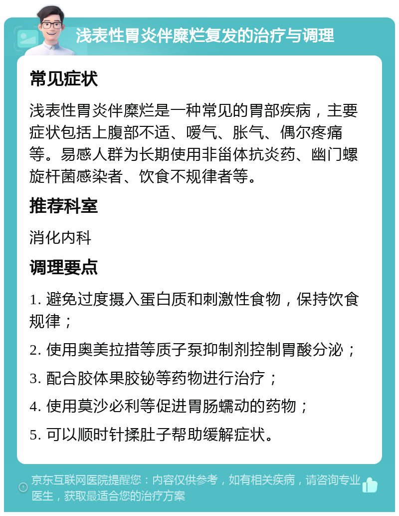 浅表性胃炎伴糜烂复发的治疗与调理 常见症状 浅表性胃炎伴糜烂是一种常见的胃部疾病，主要症状包括上腹部不适、嗳气、胀气、偶尔疼痛等。易感人群为长期使用非甾体抗炎药、幽门螺旋杆菌感染者、饮食不规律者等。 推荐科室 消化内科 调理要点 1. 避免过度摄入蛋白质和刺激性食物，保持饮食规律； 2. 使用奥美拉措等质子泵抑制剂控制胃酸分泌； 3. 配合胶体果胶铋等药物进行治疗； 4. 使用莫沙必利等促进胃肠蠕动的药物； 5. 可以顺时针揉肚子帮助缓解症状。