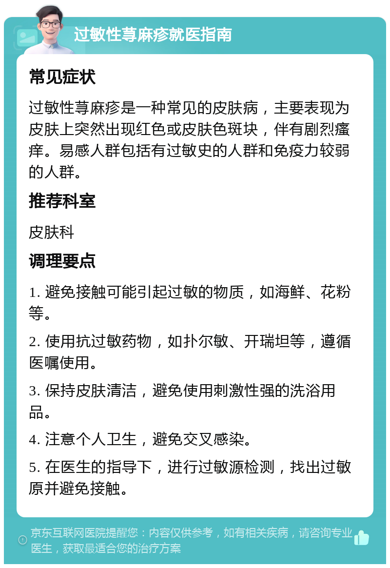 过敏性荨麻疹就医指南 常见症状 过敏性荨麻疹是一种常见的皮肤病，主要表现为皮肤上突然出现红色或皮肤色斑块，伴有剧烈瘙痒。易感人群包括有过敏史的人群和免疫力较弱的人群。 推荐科室 皮肤科 调理要点 1. 避免接触可能引起过敏的物质，如海鲜、花粉等。 2. 使用抗过敏药物，如扑尔敏、开瑞坦等，遵循医嘱使用。 3. 保持皮肤清洁，避免使用刺激性强的洗浴用品。 4. 注意个人卫生，避免交叉感染。 5. 在医生的指导下，进行过敏源检测，找出过敏原并避免接触。