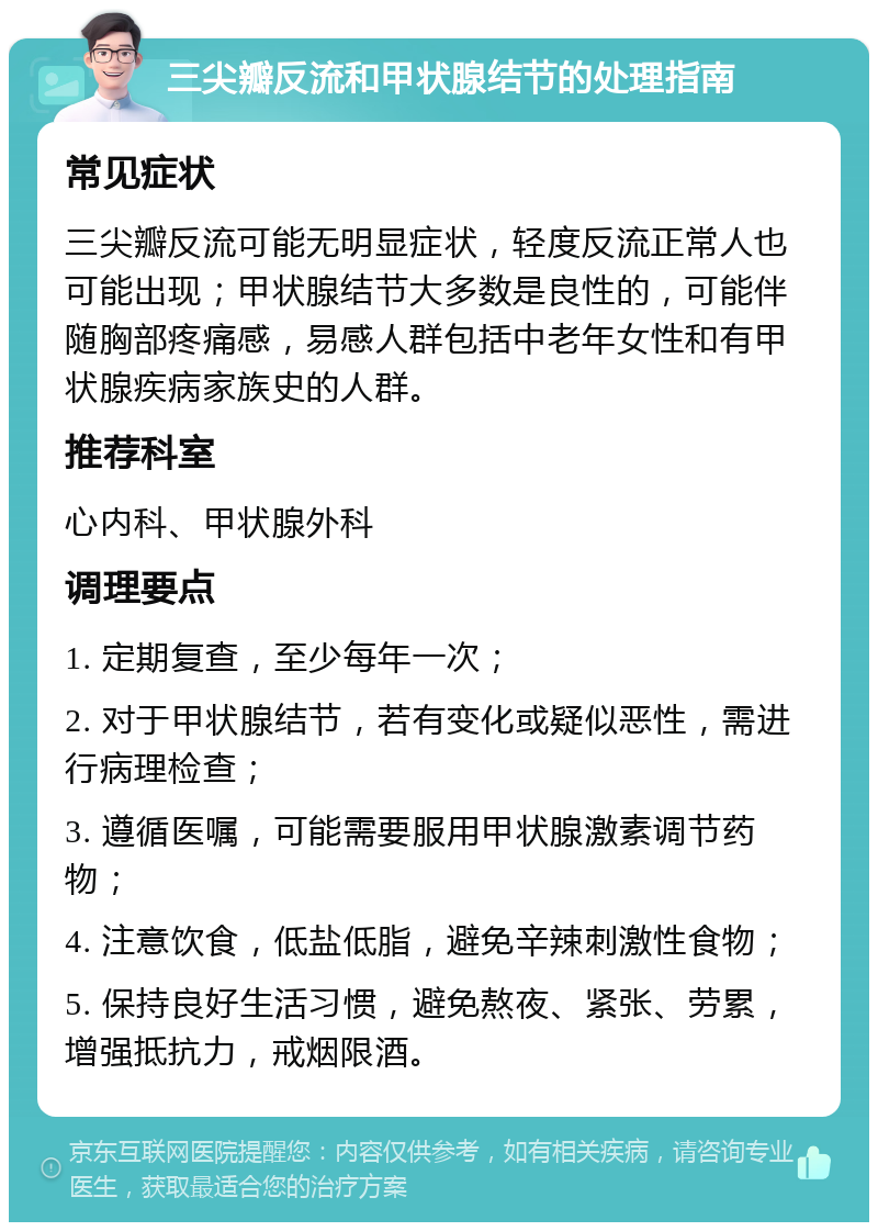 三尖瓣反流和甲状腺结节的处理指南 常见症状 三尖瓣反流可能无明显症状，轻度反流正常人也可能出现；甲状腺结节大多数是良性的，可能伴随胸部疼痛感，易感人群包括中老年女性和有甲状腺疾病家族史的人群。 推荐科室 心内科、甲状腺外科 调理要点 1. 定期复查，至少每年一次； 2. 对于甲状腺结节，若有变化或疑似恶性，需进行病理检查； 3. 遵循医嘱，可能需要服用甲状腺激素调节药物； 4. 注意饮食，低盐低脂，避免辛辣刺激性食物； 5. 保持良好生活习惯，避免熬夜、紧张、劳累，增强抵抗力，戒烟限酒。